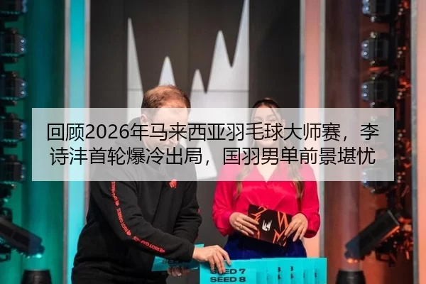 回顾2026年马来西亚羽毛球大师赛，李诗沣首轮爆冷出局，国羽男单前景堪忧 - U8 INTERNATIONAL
